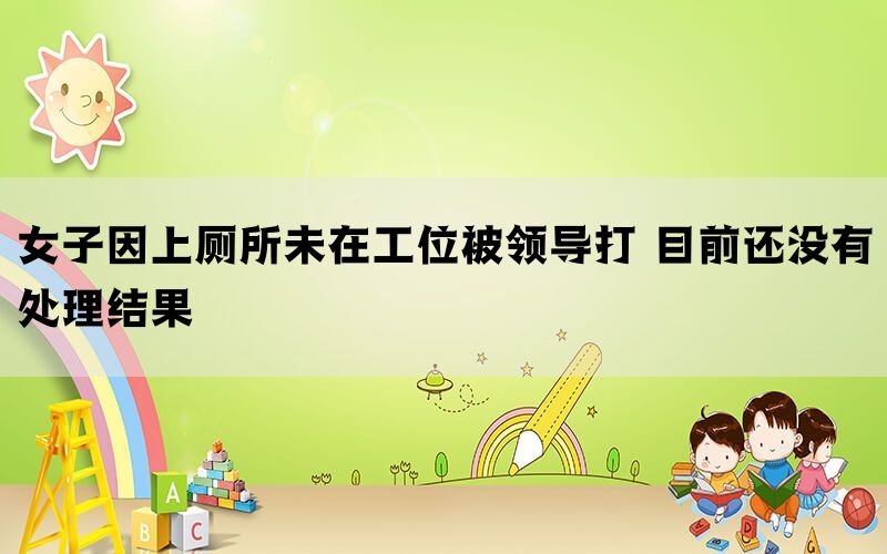 女子因上廁所未在工位被領導打 目前還沒有處理結果