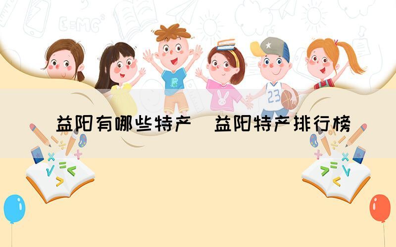  益陽有哪些特產(chǎn)（益陽特產(chǎn)排行榜）(圖1)