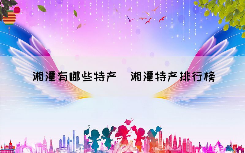 湘潭有哪些特產（湘潭特產排行榜）(圖1)