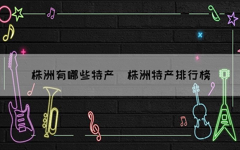 株洲有哪些特產(chǎn)（株洲特產(chǎn)排行榜）(圖1)