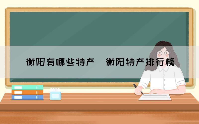 衡陽(yáng)有哪些特產(chǎn)（衡陽(yáng)特產(chǎn)排行榜）(圖1)