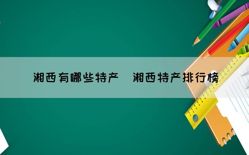 湘西有哪些特產(湘西特產排行榜)(圖1) 湘西有哪些特產(湘西特產排行榜)(圖1)