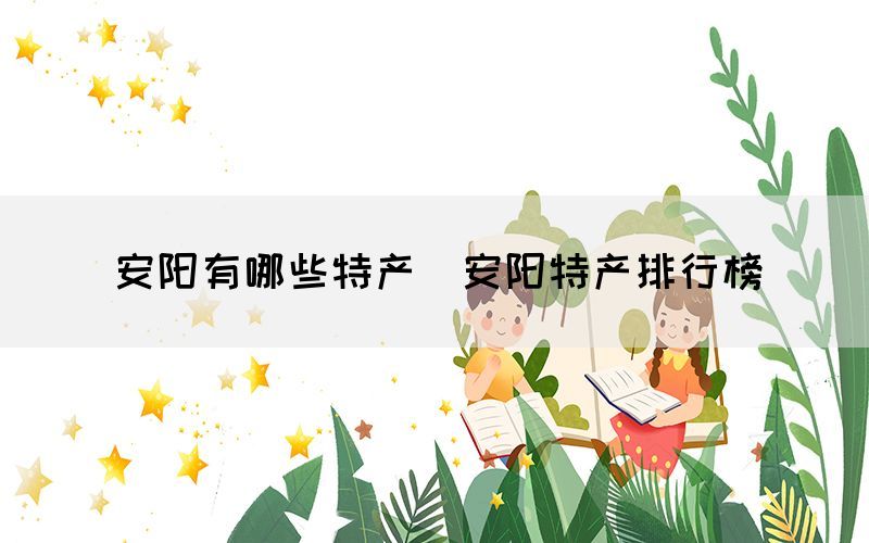 安陽(yáng)有哪些特產(chǎn)（安陽(yáng)特產(chǎn)排行榜）