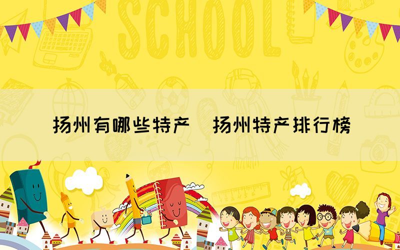 揚(yáng)州有哪些特產(chǎn)（揚(yáng)州特產(chǎn)排行榜）