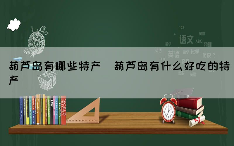 葫蘆島有哪些特產(葫蘆島有什么好吃的特產)