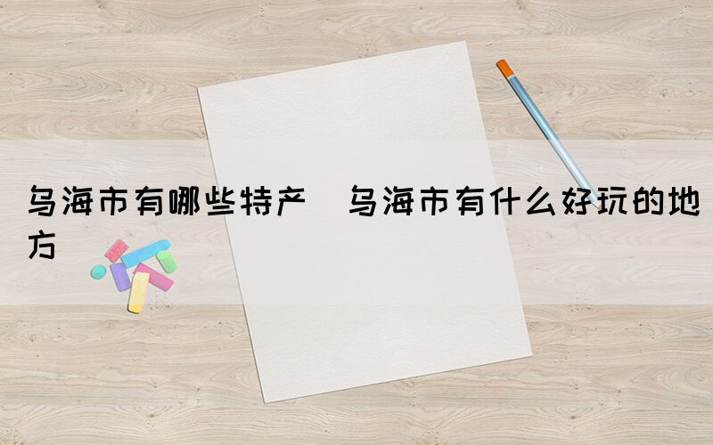 烏海市有哪些特產(chǎn)(烏海市有什么好玩的地方)