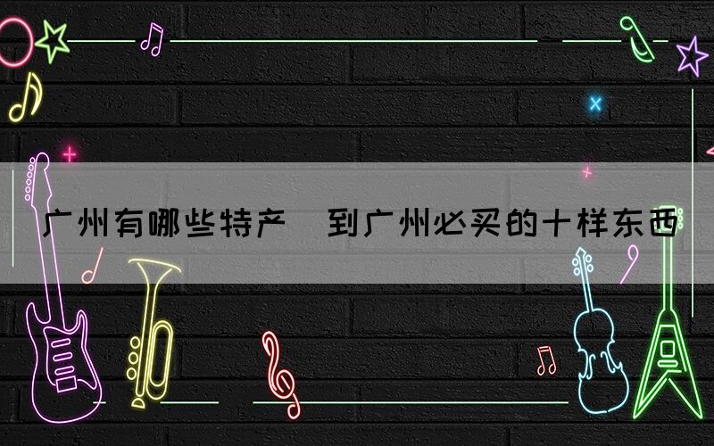 廣州有哪些特產(chǎn)(到廣州必買的十樣東西)