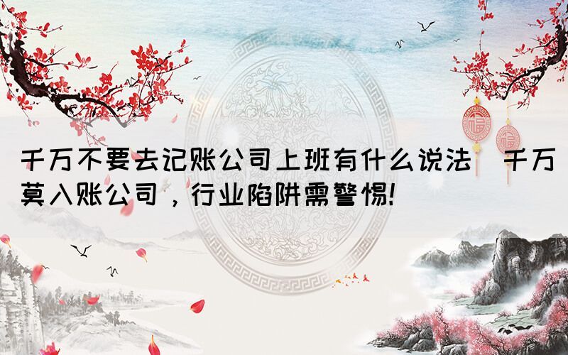 千萬不要去記賬公司上班有什么說法(千萬莫入賬公司，行業(yè)陷阱需警惕！)
