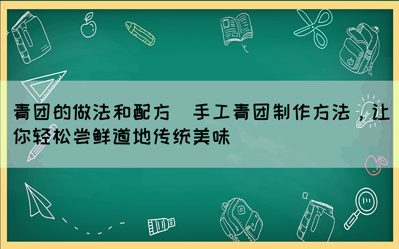 青團的做法和配方(手工青團制作方法，讓你輕松嘗鮮道地傳統(tǒng)美味)