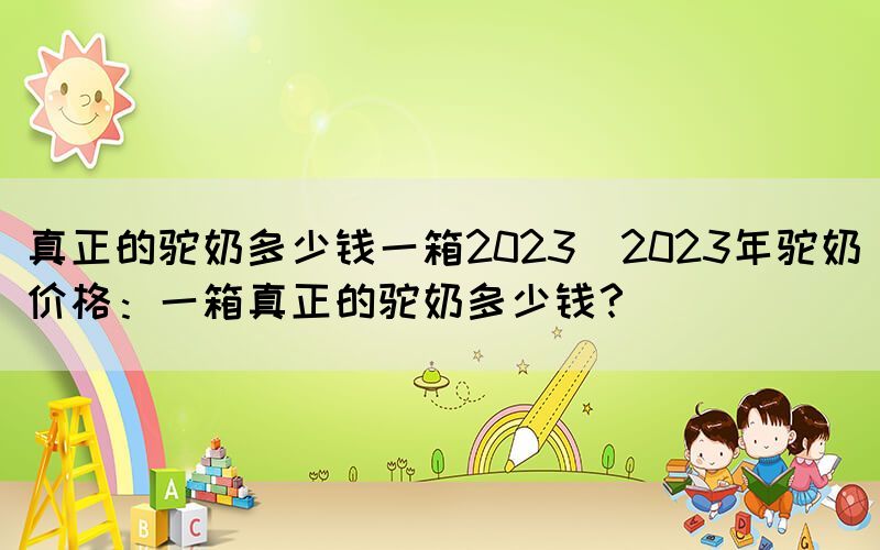 真正的駝奶多少錢(qián)一箱2023(2023年駝奶價(jià)格：一箱真正的駝奶多少錢(qián)？)