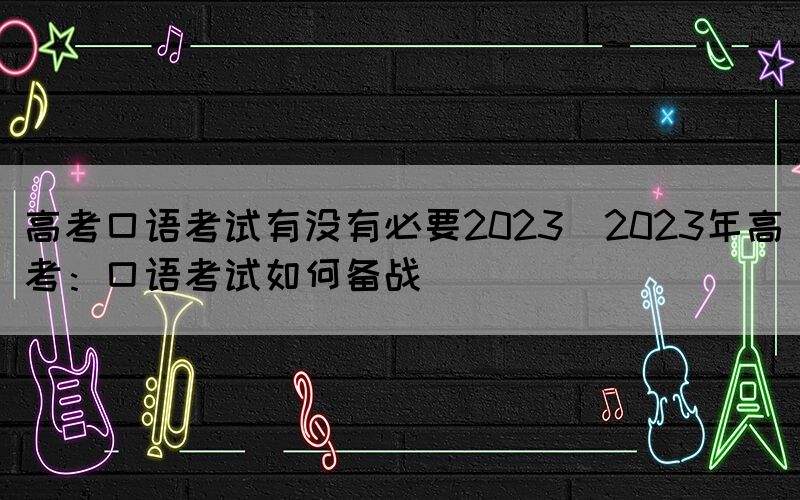 高考口語(yǔ)考試有沒(méi)有必要2023(2023年高考：口語(yǔ)考試如何備戰(zhàn))