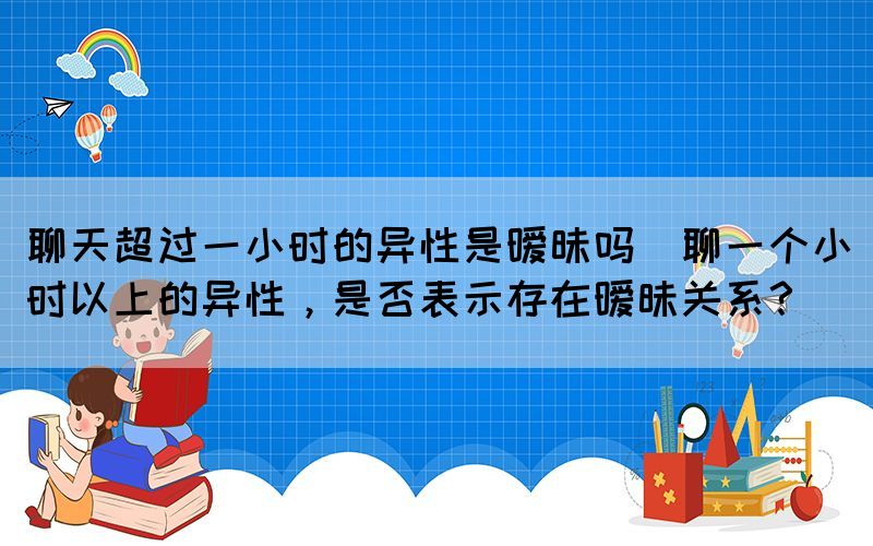 聊天超過(guò)一小時(shí)的異性是曖昧嗎(聊一個(gè)小時(shí)以上的異性，是否表示存在曖昧關(guān)系？)