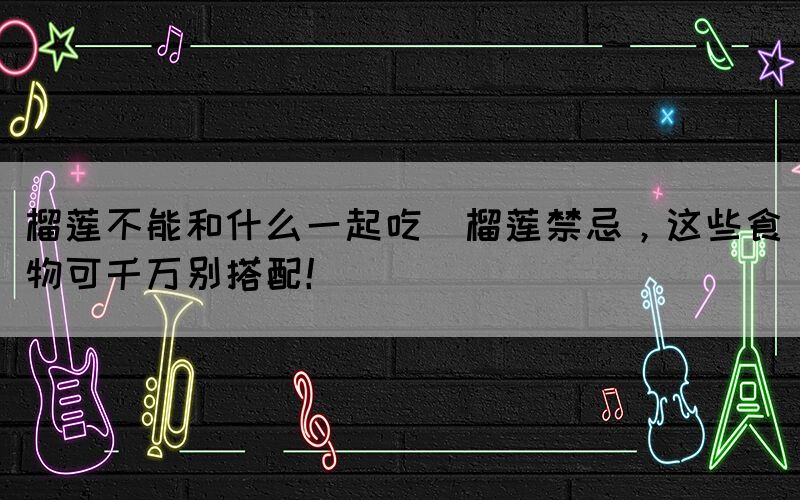 榴蓮不能和什么一起吃(榴蓮禁忌，這些食物可千萬(wàn)別搭配！)