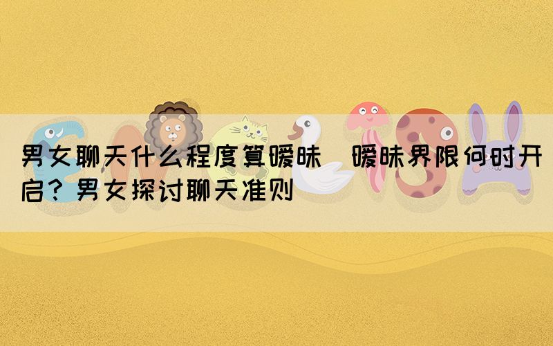 男女聊天什么程度算曖昧(曖昧界限何時(shí)開(kāi)啟？男女探討聊天準(zhǔn)則)