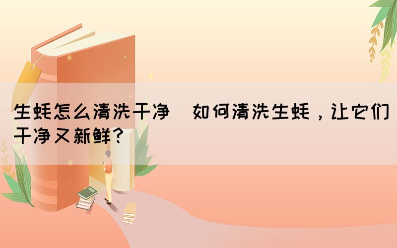 生蠔怎么清洗干凈(如何清洗生蠔，讓它們干凈又新鮮？)