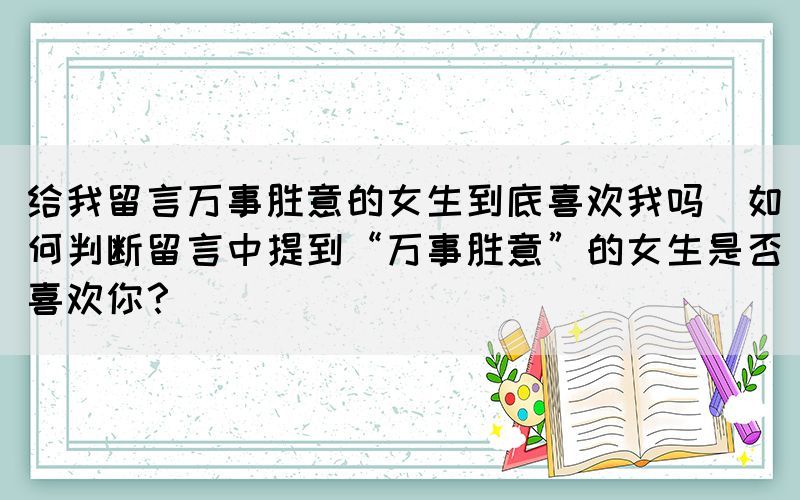 給我留言萬事勝意的女生到底喜歡我嗎(如何判斷留言中提到“萬事勝意”的女生是否喜歡你？)