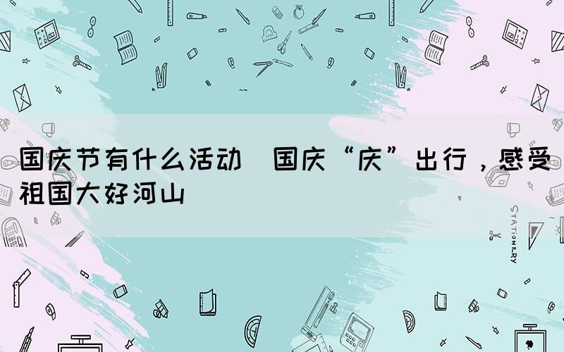 國慶節(jié)有什么活動(國慶“慶”出行，感受祖國大好河山)