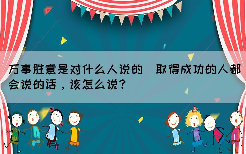 萬事勝意是對什么人說的(取得成功的人都會說的話，該怎么說？)