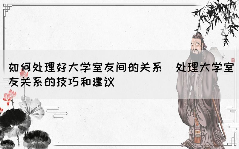 如何處理好大學室友間的關系(處理大學室友關系的技巧和建議)