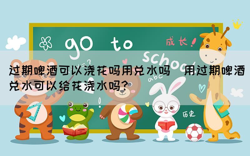 過期啤酒可以澆花嗎用兌水嗎(用過期啤酒兌水可以給花澆水嗎？)
