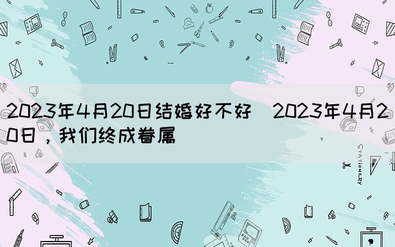2023年4月20日結(jié)婚好不好(2023年4月20日，我們終成眷屬)