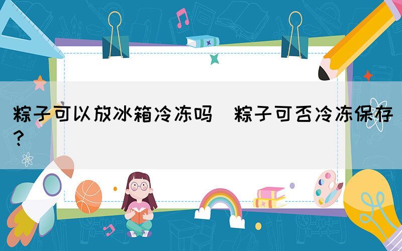 粽子可以放冰箱冷凍嗎(粽子可否冷凍保存？)