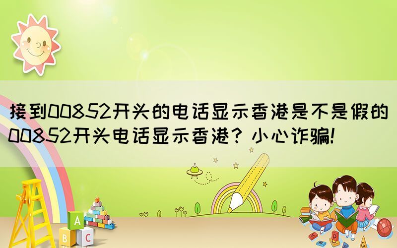接到00852開頭的電話顯示香港是不是假的(00852開頭電話顯示香港？小心詐騙！)