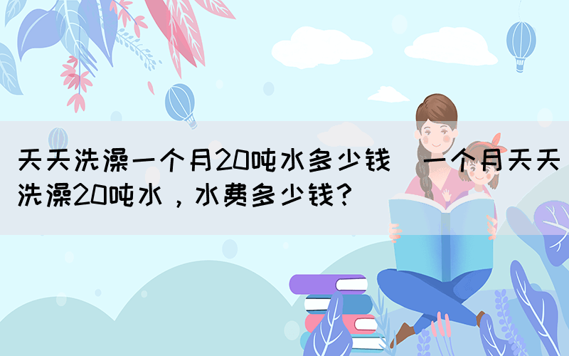 天天洗澡一個(gè)月20噸水多少錢(一個(gè)月天天洗澡20噸水，水費(fèi)多少錢？)