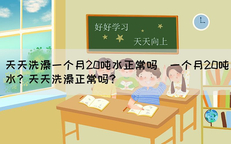天天洗澡一個(gè)月20噸水正常嗎(一個(gè)月20噸水？天天洗澡正常嗎？)