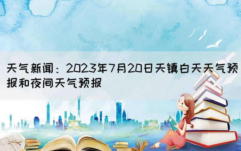 天氣新聞：2023年7月20日天鎮(zhèn)白天天氣預報和夜間天氣預報(圖1)