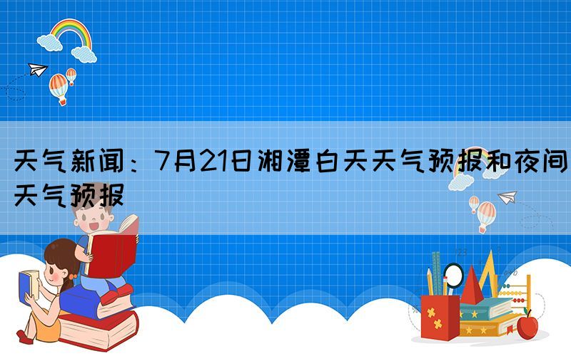 天氣新聞：7月21日湘潭白天天氣預(yù)報(bào)和夜間天氣預(yù)報(bào)(圖1)