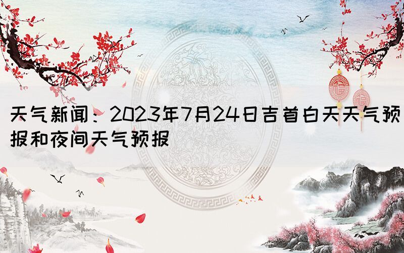 天氣新聞:2023年7月24日吉首白天天氣預(yù)報(bào)和夜間天氣預(yù)報(bào)(圖1) 天氣新聞:2023年7月24日吉首白天天氣預(yù)報(bào)和夜間天氣預(yù)報(bào)(圖1)