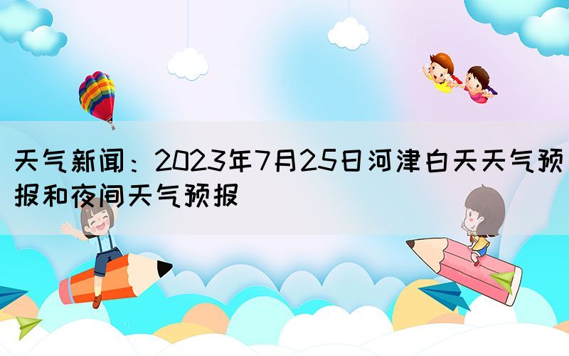 天氣新聞：2023年7月25日河津白天天氣預(yù)報和夜間天氣預(yù)報(圖1)
