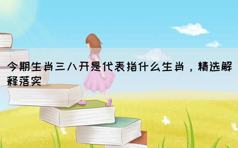今期生肖三八開是代表指什么生肖，精選解釋